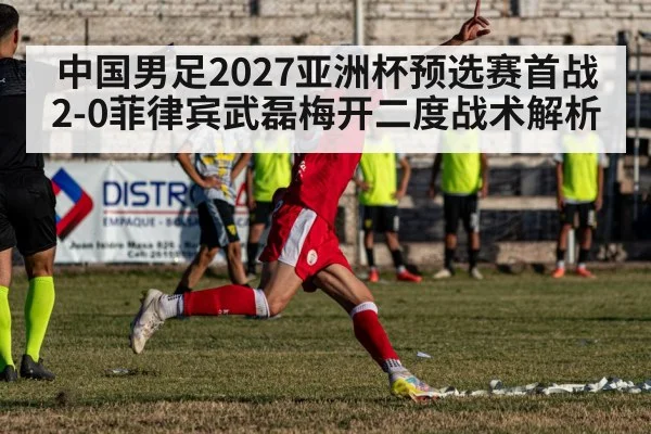 中国男足2027亚洲杯预选赛首战2-0菲律宾武磊梅开二度战术解析