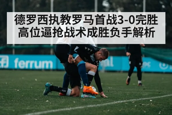 德罗西执教罗马首战3-0完胜 高位逼抢战术成胜负手解析