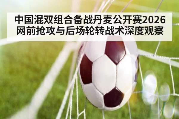 中国混双组合备战丹麦公开赛2026 网前抢攻与后场轮转战术深度观察