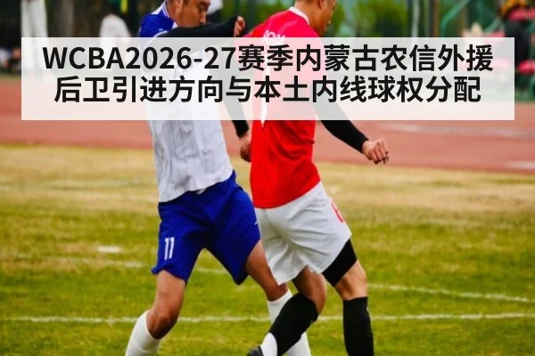 WCBA2026-27赛季内蒙古农信外援后卫引进方向与本土内线球权分配